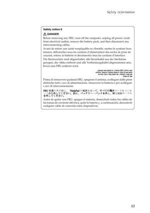 Page 17 
      
 
    
 
 
   
 
 
Safety information 
Safety notice 8 
DANGER 
Before removing any FRU,  turn off the computer, unplug all power cords 
from electrical outlets, remove the battery pack, and then disconnect any 
interconnecting cables. 
Avant de retirer une  unité remplaçable en clientèl e, mettez le système hors 
tension, débranchez tous les cordons d’ alimentation des socles de prise de 
courant, retirez la batterie et déco nnectez tous les cordons d’interface. 
Die Stromzufuhr muß...