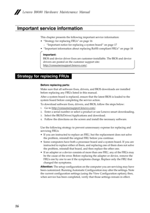 Page 20 
    
 
   
 
 
   
   
   
 
   
   
   
 
   
   
Lenovo B8080 Hardware Maintenance Manual 
Important service information 
This chapter presents the followi ng important service information: 
•  “Strategy for replacing FRUs” on page 16 
—  “Important notice for replacing a system board” on page 17 
•  “Important information about replacing RoHS compliant FRUs” on page 18 
Important: 
BIOS and device driver fixes are cust omer-installable. The BIOS and device 
drivers are posted on th e customer...