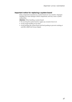 Page 21   
    
 
       
 
Important service information 
Important notice for replacing a system board 
Some components mounted on a system  board are very sensitive. Improper 
handling can cause damage to those  components, and may cause a system 
malfunction. 
Attention:  When handling a system board: 
•  Do not drop the system board or  apply any excessive force to it. 
•  Avoid rough handling of any kind. 
•  Avoid bending the system board and hard pushing to prevent cracking at 
each BGA (Ball Grid...