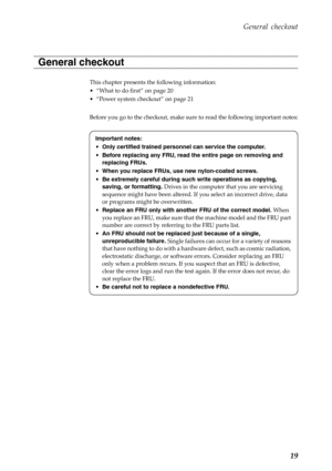 Page 23  
     
         
     
 
        
    
 
      
 
   
 
 
   
General checkout 
General checkout 
This chapter presents the following information: 
Important notes: 
• Only certified trained personnel can service the computer. 
•  Before replacing any FRU, read the entire page on removing and 
replacing FRUs. 
•  When you replace FRUs, use new nylon-coated screws. 
•  Be extremely careful during such write operations as copying, 
saving, or formatting. Drives in the computer that you are servicing...