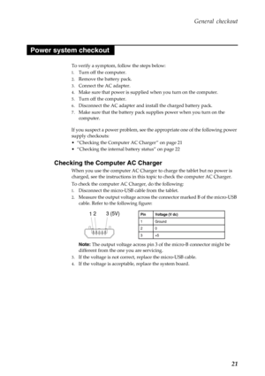 Page 25 
       
   
 
 
       
     
   
   
   
General checkout 
Power system checkout 
To verify a symptom, follow the steps below: 
1.	 Turn off the computer. 
2.	  Remove the battery pack. 
3.	  Connect the AC adapter. 
4.	  Make sure that power is supplied  when you turn on the computer. 
5.	  Turn off the computer. 
6.	  Disconnect the AC adapter and install the charged battery pack. 
7.	  Make sure that the battery pack su pplies power when you turn on the 
computer. 
If you suspect a power problem,...