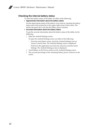 Page 26  
 
   
 
       
     
   
 
   
Lenovo B8080 Hardware Maintenance Manual 
Checking the internal battery status 
To check the battery status of the  tablet, do either of the following: 
•  Approximate information about the battery status 
Get the approximate status of the battery at any time by checking the battery 
status icon on the system bar in the  upper-right corner of the screen. The 
shorter the green bar is, the less the battery power remains. 
•  Accurate information about the battery status...