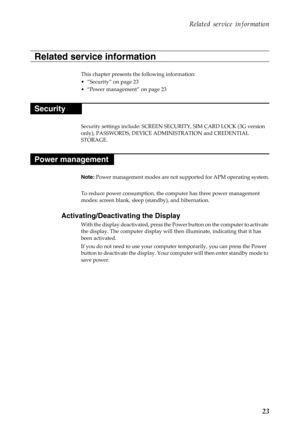 Page 27     
   
 
 
 
Related service information 
Related service information 
This chapter presents the following information: 
• “Security” on page 23 
•  “Power management” on page 23 
Security 
Security settings include: SCREEN SE CURITY, SIM CARD LOCK (3G version 
only), PASSWORDS, DEVICE ADMINISTRATION and CREDENTIAL 
STORAGE. 
Power management 
Note:  Power management modes are not su pported for APM operating system. 
To reduce power consumption, the co mputer has three power management 
modes: screen...