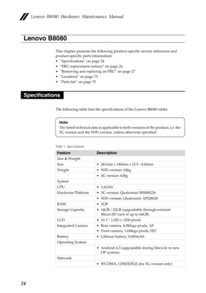 Page 28 
   
 
 
 
   
Lenovo B8080 Hardware Maintenance Manual 
Lenovo B8080 
This chapter presents the following pr oduct-specific service references and 
product-specific parts information: 
•  “Specifications” on page 24 
•  “FRU replacement notices” on page 26 
•  “Removing and replacing an FRU” on page 27 
•  “Locations” on page 73 
•  “Parts list” on page 75 
Specifications 
The following table lists the specific ations of the Lenovo B8080 tablet. 
Note: 
The listed technical data is applicable to both...