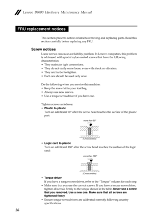 Page 30        
 
 
    
 
   
   
     
   
Lenovo B8080 Hardware Maintenance Manual 
FRU replacement notices 
This section presents notices related to  removing and replacing parts. Read this 
section carefully before replacing any FRU. 
Screw notices 
Loose screws can cause a reliability proble m. In Lenovo computers, this problem 
is addressed with special nylon-coat ed screws that have the following 
characteristics: 
•  They maintain tight connections. 
•  They do not easily come loose, even with shock or...