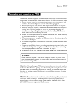 Page 31 
 
     
     
 
        
     
 
   
 
     
 
   
 
 
    
 
Lenovo B8080 
Removing and replacing an FRU 
This section presents exploded figures wi th the instructions to indicate how to 
remove and replace the FRU. Make sure to observe the following general rules: 
1.	  Do not attempt to service any comput er unless you have been trained and 
certified. An untrai ned person runs the risk of damaging parts. 
2.	  Before replacing any FRU, review “FRU replacement notices” on page 26. 
3.	  Begin by...