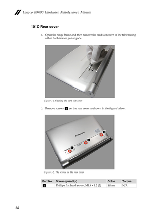 Page 32 
  
 
 
 
Lenovo B8080 Hardware Maintenance Manual 
1010 Rear cover 
1.	 Open the hinge frame and then remove th e card slot cover of the tablet using 
a thin flat blade or guitar pick. 
Figure 1-1. Opening the card slot cover 
2.	 Remove screwsa  on the rear cove r as shown in the figure below. 
Figure 1-2. The screws on the rear cover 
Part No. Screw (quantity)  Color Torque 
a Phillips flat head screw, M1.4 × 1.5 (3)  Silver N/A 
28  