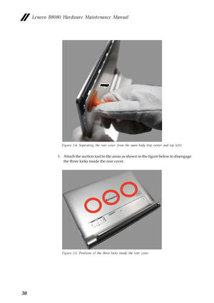 Page 34  
   
   
Lenovo B8080 Hardware Maintenance Manual 
Figure 1-4. Separating the rear cover from the main body (top center and top left) 
5.	  Attach the suction tool to the areas as  shown in the figure below to disengage 
the three locks inside the rear cover. 
Figure 1-5. Positions  of the three locks inside the rear cover 
30  