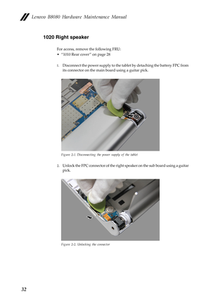 Page 36    
     
Lenovo B8080 Hardware Maintenance Manual 
1020 Right speaker 
For access, remove the following FRU: 
• “1010 Rear cover ” on page 28 
1.	  Disconnect the power supply to the tabl et by detaching the battery FPC from 
its connector on the main  board using a guitar pick. 
Figure 2-1. Disconnecting the power supply of the tablet 
2.	 Unlock the FPC connector of the right sp eaker on the sub board using a guitar 
pick. 
Figure 2-2. Unlocking the connector 
32  