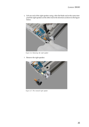 Page 39  
   
 
Lenovo B8080 
6.	  Lift one end of the right speaker using a  thin flat blade and at the same time 
push the right speaker on the other end in  the direction as shown in the figure 
below. 
Figure 2-6. Removing the right speaker 
7.	  Remove the right speaker. 
Figure 2-7. The removed right speaker 
35  