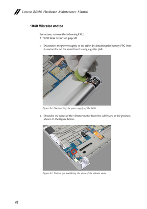 Page 46    
     
 
   
 
Lenovo B8080 Hardware Maintenance Manual 
1040 Vibrator motor 
For access, remove the following FRU: 
•  “1010 Rear cover ” on page 28 
1.	  Disconnect the power supply to the tabl et by detaching the battery FPC from 
its connector on the main  board using a guitar pick. 
Figure 4-1. Disconnecting the power supply of the tablet 
2.	 Desolder the wires of the vibrator moto r from the sub board at the position 
shown in the figure below. 
Figure 4-2. Position for desoldering the wires...