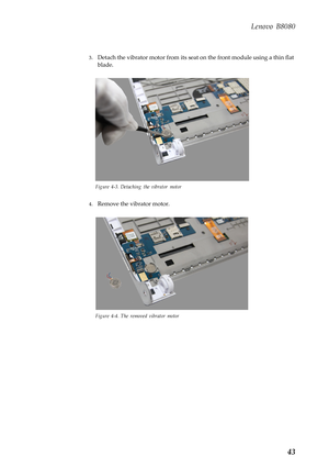 Page 47  
Lenovo B8080 
3. Detach the vibrator motor from its seat  on the front module using a thin flat 
blade. 
Figure 4-3. Detaching the vibrator motor 
4.  Remove the vibrator motor. 
Figure 4-4. The removed vibrator motor 
43  