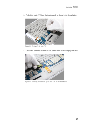 Page 49 
 
 
 
Lenovo B8080 
3. Peel off the main FPC from the front  module as shown in the figure below. 
Figure 5-3. Peeling off the main FPC 
4. Unlock the connector of the main FPC on  the main board using a guitar pick. 
Figure 5-4. Unlocking the connector of the main FPC (on the main board) 
45  