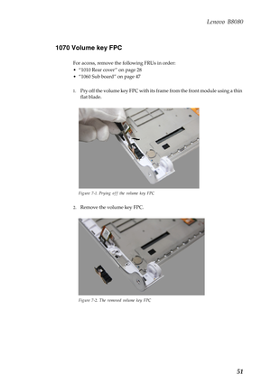 Page 55 
 
   
 
Lenovo B8080 
1070 Volume key FPC 
For access, remove the following FRUs in order: 
• “1010 Rear cover ” on page 28 
•  “1060 Sub board” on page 47 
1.	  Pry off the volume key FPC with its frame from the front module using a thin 
flat blade. 
Figure 7-1. Prying off the volume key FPC 
2.	 Remove the volume key FPC. 
Figure 7-2. The removed volume key FPC 
51  