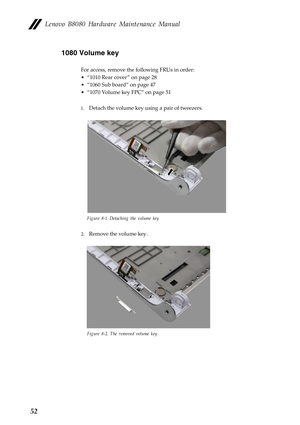 Page 56 
 
 
Lenovo B8080 Hardware Maintenance Manual 
1080 Volume key 
For access, remove the following FRUs in order: 
•  “1010 Rear cover ” on page 28
 
•  “1060 Sub board” on page 47
 
•  “1070 Volume key FPC” on page 51
 
1.  Detach the volume key using a pair of tweezers. 
Figure 8-1. Detaching the volume key 
2. Remove the volume key. 
Figure 8-2. The removed volume key 
52  