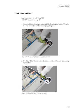 Page 57 
    
     
 
 
Lenovo B8080 
1090 Rear camera 
For access, remove the following FRU: 
• “1010 Rear cover ” on page 28 
1.	  Disconnect the power supply to the tabl et by detaching the battery FPC from 
its connector on the main  board using a guitar pick. 
Figure 9-1. Disconnecting the power supply of the tablet 
2.	 Detach the FPC of the rear camera from  its connector on the main board using 
a guitar pick. 
Figure 9-2. Detaching the FPC of the rear camera 
53  