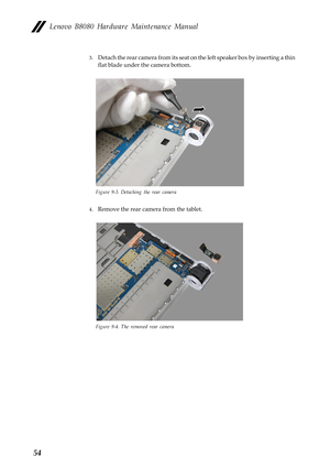 Page 58  
Lenovo B8080 Hardware Maintenance Manual 
3. Detach the rear camera from its seat on  the left speaker box by inserting a thin 
flat blade under the camera bottom. 
Figure 9-3. Detaching the rear camera 
4.  Remove the rear camera from the tablet. 
Figure 9-4. The removed rear camera 
54  