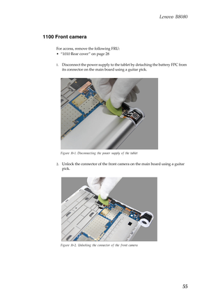 Page 59    
     
     
Lenovo B8080 
1100 Front camera 
For access, remove the following FRU: 
• “1010 Rear cover ” on page 28 
1.	  Disconnect the power supply to the tabl et by detaching the battery FPC from 
its connector on the main  board using a guitar pick. 
Figure 10-1. Disconnecting the power supply of the tablet 
2.	 Unlock the connector of the front camera on the main board using a guitar 
pick. 
Figure 10-2. Unlocking the connector of the front camera 
55  