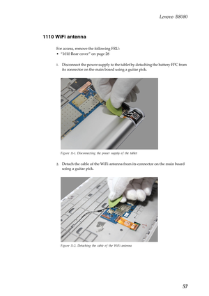 Page 61    
     
    
Lenovo B8080 
1110 WiFi antenna 
For access, remove the following FRU: 
• “1010 Rear cover ” on page 28 
1.	  Disconnect the power supply to the tabl et by detaching the battery FPC from 
its connector on the main  board using a guitar pick. 
Figure 11-1. Disconnecting the power supply of the tablet 
2.	 Detach the cable of the WiFi antenna  from its connector on the main board 
using a guitar pick. 
Figure 11-2. Detaching the cable of the WiFi antenna 
57  