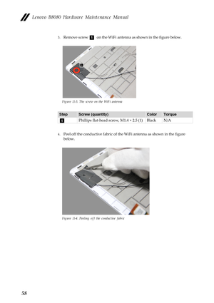 Page 62  
 
     
Lenovo B8080 Hardware Maintenance Manual 
3. Remove screw a on the WiFi antenna as shown in the figure below. 
Figure 11-3. The screw on the WiFi antenna 
Step Screw (quantity)  Color Torque 
a Phillips flat-head screw, M1.4 × 2.5 (1)  Black N/A 
4.  Peel off the conductive fa bric of the WiFi antenna as shown in the figure 
below. 
Figure 11-4. Peeling off  the conductive fabric 
58  