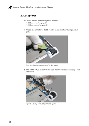 Page 64 
 
 
      
   
Lenovo B8080 Hardware Maintenance Manual 
1120 Left speaker 
For access, remove the following FRUs in order: 
• “1010 Rear cover ” on page 28 
•  “1090 Rear camera” on page 53 
1.	  Unlock the connector of the left speaker on the main board using a guitar 
pick. 
Figure 12-1. Unlocking the connector of the left speaker 
2.	 Pull out the FPC of the left speaker fr om the unlocked connector using a pair 
of tweezers. 
Figure 12-2. Pulling out the FPC of the left speaker 
60  