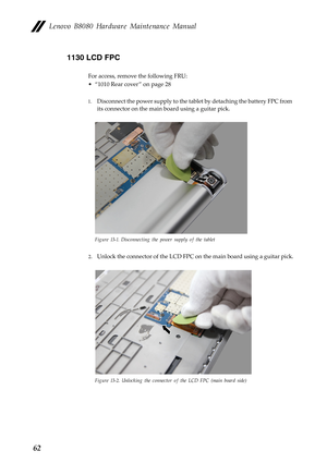 Page 66    
     
 
Lenovo B8080 Hardware Maintenance Manual 
1130 LCD FPC 
For access, remove the following FRU: 
• “1010 Rear cover ” on page 28 
1.	  Disconnect the power supply to the tabl et by detaching the battery FPC from 
its connector on the main  board using a guitar pick. 
Figure 13-1. Disconnecting the power supply of the tablet 
2.	 Unlock the connector of the LCD FPC on the main board using a guitar pick. 
Figure 13-2. Unlocking the connector of the LCD FPC (main board side) 
62  