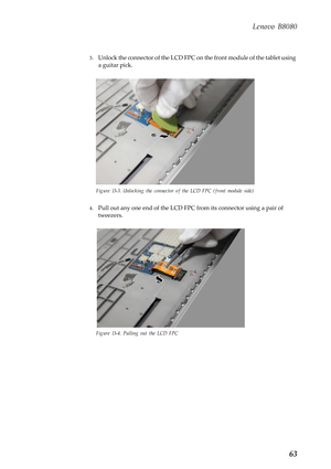 Page 67  
 
Lenovo B8080 
3. Unlock the connector of the LCD FPC on  the front module of the tablet using 
a guitar pick. 
Figure 13-3. Unlocking th e connector of the LCD FP C (front module side) 
4.	 Pull out any one end of the LCD FPC  from its connector using a pair of 
tweezers. 
Figure 13-4. Pulling out the LCD FPC 
63  