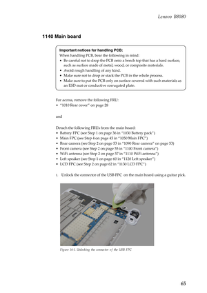 Page 69 
    
 
   
 
 
 
   
 
   
     
Lenovo B8080 
1140 Main board 
Important notices for handling PCB: 
When handling PCB, bear the following in mind: 
•  Be careful not to drop the PCB onto a bench top that has a hard surface, 
such as surface made of metal, wood, or composite materials. 
•  Avoid rough handling of any kind. 
•  Make sure not to drop or stac k the PCB in the whole process. 
•  Make sure to put the PCB only on surface covered with such materials as  an ESD mat or conductive corrugated...