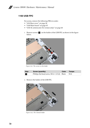 Page 74 
 
   
      
Lenovo B8080 Hardware Maintenance Manual 
1160 USB FPC 
For access, remove the following FRUs in order: 
• “1010 Rear cover ” on page 28 
•  “1140 Main board” on page 65 
•  “1150 3G antenna (for 3G version only)” on page 68 
1.	 
Remove screws a on the holder of the USB FPC as shown in the figure 
below. 
Figure 16-1. The screws on the holder 
Step  Screw (quantity)  Color Torque 
a Phillips flat-head screw, M1.4 × 2.5 (2)  Black N/A 
2.  Remove the holder of the USB FPC. 
Figure 16-2....