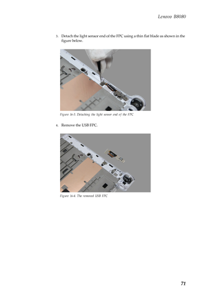 Page 75 
Lenovo B8080 
3. Detach the light sensor end of the FPC us ing a thin flat blade as shown in the 
figure below. 
Figure 16-3. Detaching the light sensor end of the FPC 
4.  Remove the USB FPC. 
Figure 16-4. The removed USB FPC 
71  