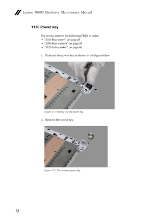 Page 76 
 
 
      
 
Lenovo B8080 Hardware Maintenance Manual 
1170 Power key 
For access, remove the following FRUs in order: 
• “1010 Rear cover ” on page 28
 
•  “1090 Rear camera” on page 53
 
•  “1120 Left speaker ” on page 60
 
1.  Push out the power key as  shown in the figure below. 
Figure 17-1. Pushing out the power key 
2. Remove the power key. 
Figure 17-2. The removed power key 
72  