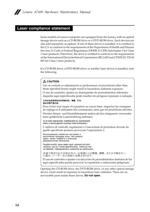 Page 18Lenovo A7600 Hardware Maintenance Manual
14
Some models of Lenovo computer are equipped from the factory with an optical 
storage device such as a CD-ROM drive or a DVD-ROM drive. Such devices are 
also sold separately as options. If one of these drives is installed, it is certified in 
the U.S. to conform to the requirements of the Department of Health and Human 
Services 21 Code of Federal Regulations (DHHS 21 CFR) Subchapter J for Class 
1 laser products. Elsewhere, the drive is certified to conform...