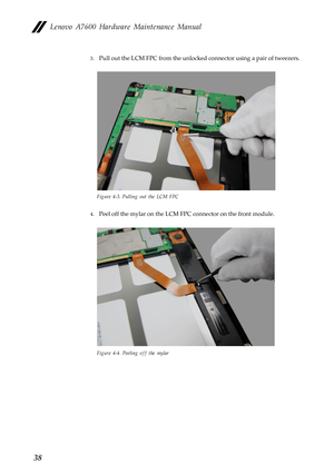 Page 42Lenovo A7600 Hardware Maintenance Manual
38
3.Pull out the LCM FPC from the unlocked connector using a pair of tweezers.
Figure 4-3. Pulling out the LCM FPC
4.Peel off the mylar on the LCM FPC connector on the front module.
Figure 4-4. Peeling off the mylar 