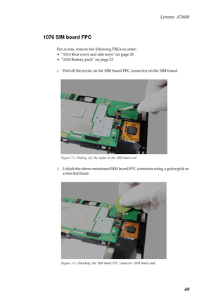 Page 53Lenovo A7600
49 1070 SIM board FPC
For access, remove the following FRUs in order:
• “1010 Rear cover and side keys” on page 28
• “1020 Battery pack” on page 33
1.Peel off the mylar on the SIM board FPC connector on the SIM board.
Figure 7-1. Peeling off the mylar at the SIM board end
2.Unlock the above-mentioned SIM board FPC connector using a guitar pick or 
a thin flat blade.
Figure 7-2. Unlocking the SIM board FPC connector (SIM board end) 