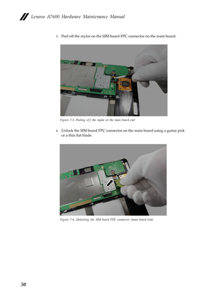 Page 54Lenovo A7600 Hardware Maintenance Manual
50
3.Peel off the mylar on the SIM board FPC connector on the main board.
Figure 7-3. Peeling off the mylar at the main board end
4.Unlock the SIM board FPC connector on the main board using a guitar pick 
or a thin flat blade.
Figure 7-4. Unlocking the SIM board FPC connector (main board end) 