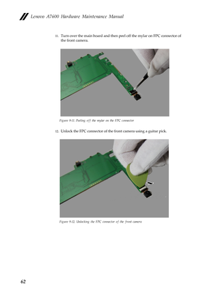 Page 66Lenovo A7600 Hardware Maintenance Manual
62
11.Turn over the main board and then peel off the mylar on FPC connector of 
the front camera.
Figure 9-11. Peeling off the mylar on the FPC connector
12.Unlock the FPC connector of the front camera using a guitar pick.
Figure 9-12. Unlocking the FPC connector of the front camera 