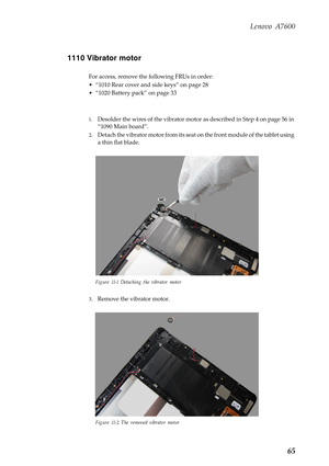 Page 69Lenovo A7600
65 1110 Vibrator motor
For access, remove the following FRUs in order:
• “1010 Rear cover and side keys” on page 28
• “1020 Battery pack” on page 33
1.Desolder the wires of the vibrator motor as described in Step 4 on page 56 in 
“1090 Main board”.
2.Detach the vibrator motor from its seat on the front module of the tablet using 
a thin flat blade.
Figure 11-1 Detaching the vibrator motor
3.Remove the vibrator motor.
Figure 11-2 The removed vibrator motor 