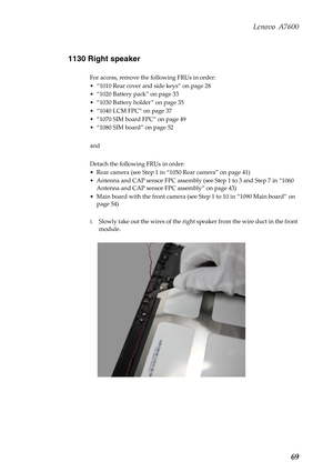 Page 73Lenovo A7600
69 1130 Right speaker
For access, remove the following FRUs in order:
• “1010 Rear cover and side keys” on page 28
• “1020 Battery pack” on page 33
• “1030 Battery holder ” on page 35
• “1040 LCM FPC” on page 37
• “1070 SIM board FPC” on page 49
• “1080 SIM board” on page 52
and 
Detach the following FRUs in order:
• Rear camera (see Step 1 in “1050 Rear camera” on page 41)
• Antenna and CAP sensor FPC assembly (see Step 1 to 3 and Step 7 in “1060 
Antenna and CAP sensor FPC assembly” on...