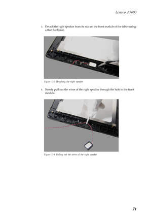 Page 75Lenovo A7600
71
3.Detach the right speaker from its seat on the front module of the tablet using 
a thin flat blade.
Figure 13-3 Detaching the right speaker
4.Slowly pull out the wires of the right speaker through the hole in the front 
module.
Figure 13-4 Pulling out the wires of the right speaker 