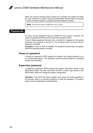 Page 2824
Lenovo G560 Hardware Maintenance Manual
When  you  use  the  recovery discs  to  boot  your  computer,  the  system  will  enter the  user  interface  for  system  recovery  automatically.  Please  follow  the  prompt to insert the backup discs to complete the whole recovery process. 
Note: The recovery process might take up to 2 hours. 
Passwords
As  many  as  two  passwords  may  be  needed  for  any  Lenovo  computer:  the power-on password (POP) and the supervisor password (SVP).
If  any  of...