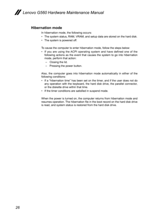 Page 3026
Lenovo G560 Hardware Maintenance Manual
Hibernation mode
In hibernation mode, the following occurs:
The system status, RAM, VRAM, and setup data are stored on the hard disk.• 
The system is powered off.• 
To cause the computer to enter hibernation mode, follow the steps below:
If  you  are  using  the  ACPI  operating  system  and  have  defined  one  of  the • following  actions  as  the  event  that  causes  the  system  to  go  into  hibernation mode, perform that action: 
– Closing the lid.
–...