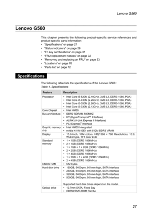 Page 31
27
Lenovo G560

Lenovo G560
This  chapter  presents  the  following  product-specific  service  references  and product-specific parts information:
• “Specifications” on page 27
• “Status indicators” on page 29
• “Fn key combinations” on page 31
• “FRU replacement notices” on page 32
• “Removing and replacing an FRU” on page 33
• “Locations” on page 70
• “Parts list” on page 72

Specifications
The following table lists the specifications of the Lenovo G560 : 
Table 1. Specifications

FeatureDescription...