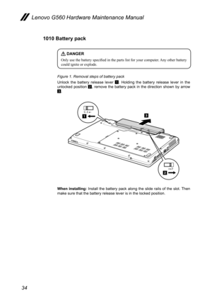 Page 3834
Lenovo G560 Hardware Maintenance Manual
1010 Battery pack
 DANGER
Only use the battery specified in the parts list for your computer. Any other battery could ignite or explode. 
Figure 1. Removal steps of battery pack
Unlock  the  battery  release  lever 1.  Holding  the  battery  release  lever  in  the unlocked  position 2,  remove  the  battery  pack  in  the  direction  shown  by  arrow 3.
2
131
2
When  installing:  Install  the  battery  pack  along  the  slide  rails  of  the  slot. Then make...