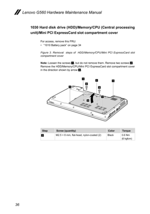 Page 4036
Lenovo G560 Hardware Maintenance Manual
1030 Hard disk drive (HDD)/Memory/CPU (Central processing 
unit)/Mini PCI ExpressCard slot compartment cover 
For access, remove this FRU: 
• “1010 Battery pack” on page 34
Figure  3.  Removal    steps  of    HDD/Memory/CPU/Mini  PCI  ExpressCard  slot compartment cover 
Note: Loosen the screws 1, but do not remove them. Remove two screws 2. Remove the HDD/Memory/CPU/Mini PCI ExpressCard slot compartment cover  in the direction shown by arrow 3.
1
1
1
11
3
2
2...