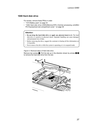 Page 4137
Lenovo G560
1040 Hard disk drive 
For access, remove these FRUs in order: 
• “1010 Battery pack” on page 34
• “1030  Hard  disk  drive  (HDD)/Memory/CPU  (Central  processing  unit)/Mini PCI ExpressCard slot compartment cover ” on page 36
Attention: 
•	 Do	not 	drop 	the 	hard 	disk 	drive 	or 	apply 	any 	physical 	shock 	to 	it.   The  hard 
disk  drive  is  sensitive  to  physical  shock.  Improper  handling  can  cause  damages 
and permanent loss of data.
•  Before removing the drive, suggest the...