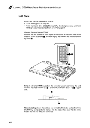 Page 4440
Lenovo G560 Hardware Maintenance Manual
1060 DIMM
For access, remove these FRUs in order: 
• “1010 Battery pack” on page 34
• “1030  Hard  disk  drive  (HDD)/Memory/CPU  (Central  processing  unit)/Mini PCI ExpressCard slot compartment cover ” on page 36
Figure 6. Removal steps of DIMM 
Release  the  two  latches  on  both  edges  of  the  socket  at  the  same  time  in  the direction shown by arrows 1, and then unplug the DIMM in the direction shown by arrow 2.
1
1
2
Note:  If  only  one  DIMM  is...