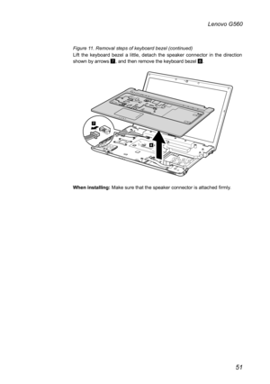 Page 5551
Lenovo G560
Figure 11. Removal steps of keyboard bezel (continued) 
Lift  the  keyboard  bezel  a  little,  detach  the  speaker  connector  in  the  direction shown by arrows 7, and then remove the keyboard bezel 8.
8
7
When installing: Make sure that the speaker connector is attached firmly.  