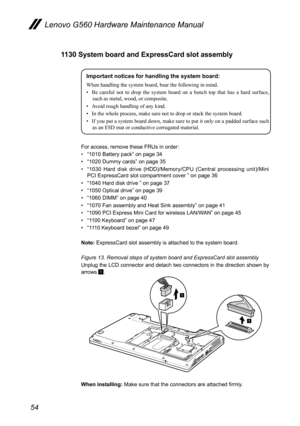 Page 5854
Lenovo G560 Hardware Maintenance Manual
1130 System board and ExpressCard slot assembly
Important notices for handling the system board:
When handling the system board, bear the following in mind.
• Be  careful  not  to  drop  the  system  board  on  a  bench  top  that  has  a  hard  surface, 
such as metal, wood, or composite.
•  Avoid rough handling of any kind.
•  In the whole process, make sure not to drop or stack the system board.
•  If you put a system board down, make sure to put it only on a...