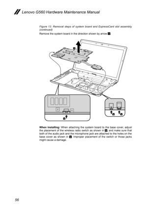 Page 6056
Lenovo G560 Hardware Maintenance Manual
Figure  13.  Removal  steps  of  system  board  and  ExpressCard  slot  assembly (continued)
Remove the system board in the direction shown by arrow 4.
4
b
aa
When  installing:  When  attaching  the  system  board  to  the  base  cover,  adjust the  placement  of  the  wireless  radio  switch  as  shown  in b,  and  make  sure  that both of the audio jack and the microphone jack are attached to the holes on the base  cover  as  shown  in a.  Improper  placement...