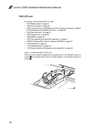 Page 6258
Lenovo G560 Hardware Maintenance Manual
1140 LCD unit
For access, remove these FRUs in order: 
• “1010 Battery pack” on page 34
• “1020 Dummy cards” on page 35 
• “1030  Hard  disk  drive  (HDD)/Memory/CPU  (Central  processing  unit)/Mini PCI ExpressCard slot compartment cover ” on page 36
• “1040 Hard disk drive ” on page 37
• “1050 Optical drive” on page 39
• “1060 DIMM” on page 40
• “1070 Fan assembly and Heat Sink assembly” on page 41
• “1090 PCI Express Mini Card for wireless LAN/WAN” on page...